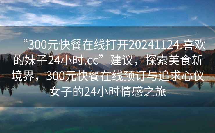 “300元快餐在線(xiàn)打開(kāi)20241124.喜歡的妹子24小時(shí).cc”建議，探索美食新境界，300元快餐在線(xiàn)預訂與追求心儀女子的24小時(shí)情感之旅