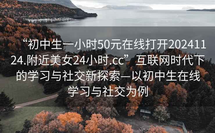 “初中生一小時(shí)50元在線(xiàn)打開(kāi)20241124.附近美女24小時(shí).cc”互聯(lián)網(wǎng)時(shí)代下的學(xué)習與社交新探索—以初中生在線(xiàn)學(xué)習與社交為例