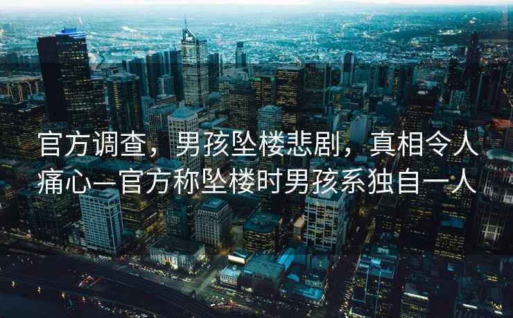 官方調查，男孩墜樓悲劇，真相令人痛心—官方稱(chēng)墜樓時(shí)男孩系獨自一人