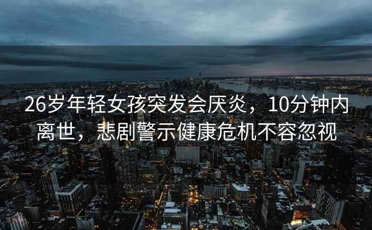 26歲年輕女孩突發(fā)會(huì )厭炎，10分鐘內離世，悲劇警示健康危機不容忽視