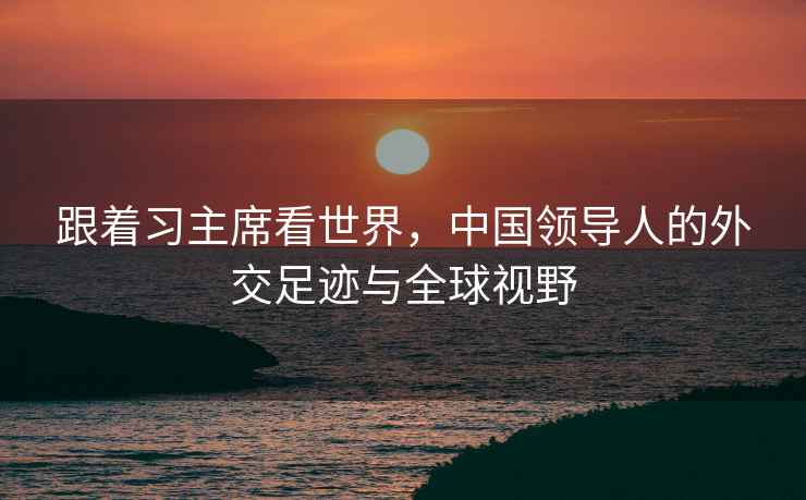 跟著(zhù)習主席看世界，中國領(lǐng)導人的外交足跡與全球視野