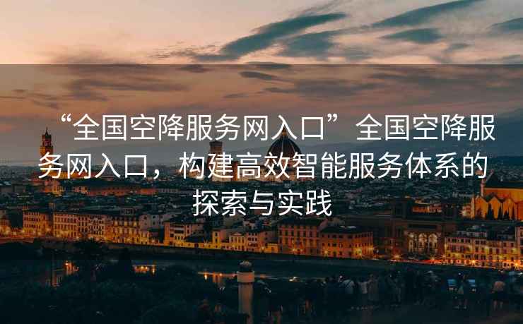 “全國空降服務(wù)網(wǎng)入口”全國空降服務(wù)網(wǎng)入口，構建高效智能服務(wù)體系的探索與實(shí)踐
