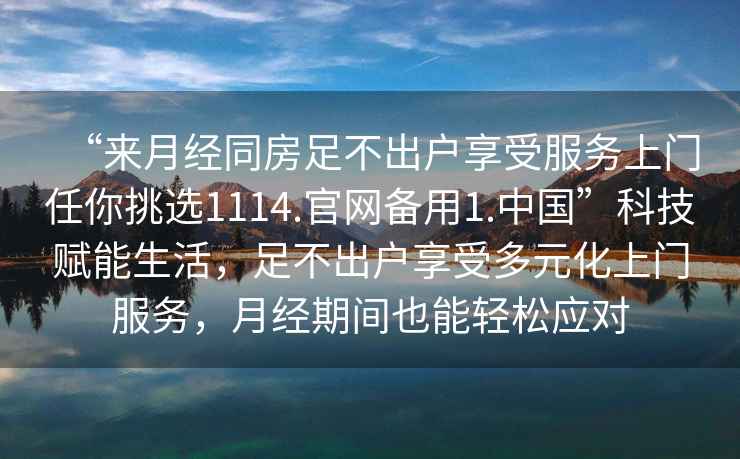 “來(lái)月經(jīng)同房足不出戶(hù)享受服務(wù)上門(mén)任你挑選1114.官網(wǎng)備用1.中國”科技賦能生活，足不出戶(hù)享受多元化上門(mén)服務(wù)，月經(jīng)期間也能輕松應對