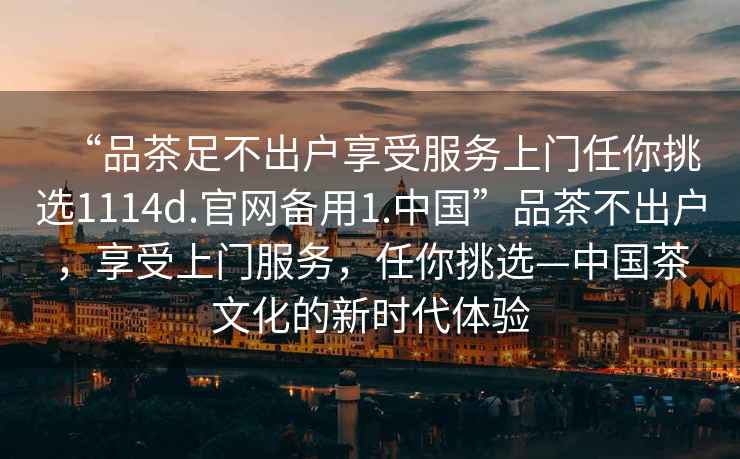 “品茶足不出戶(hù)享受服務(wù)上門(mén)任你挑選1114d.官網(wǎng)備用1.中國”品茶不出戶(hù)，享受上門(mén)服務(wù)，任你挑選—中國茶文化的新時(shí)代體驗