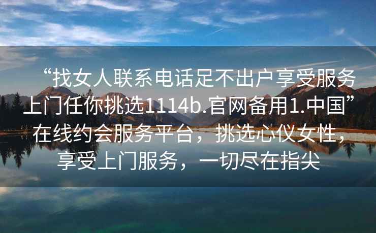 “找女人聯(lián)系電話(huà)足不出戶(hù)享受服務(wù)上門(mén)任你挑選1114b.官網(wǎng)備用1.中國”在線(xiàn)約會(huì )服務(wù)平臺，挑選心儀女性，享受上門(mén)服務(wù)，一切盡在指尖