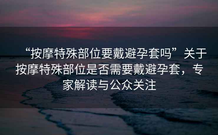 “按摩特殊部位要戴避孕套嗎”關(guān)于按摩特殊部位是否需要戴避孕套，專(zhuān)家解讀與公眾關(guān)注