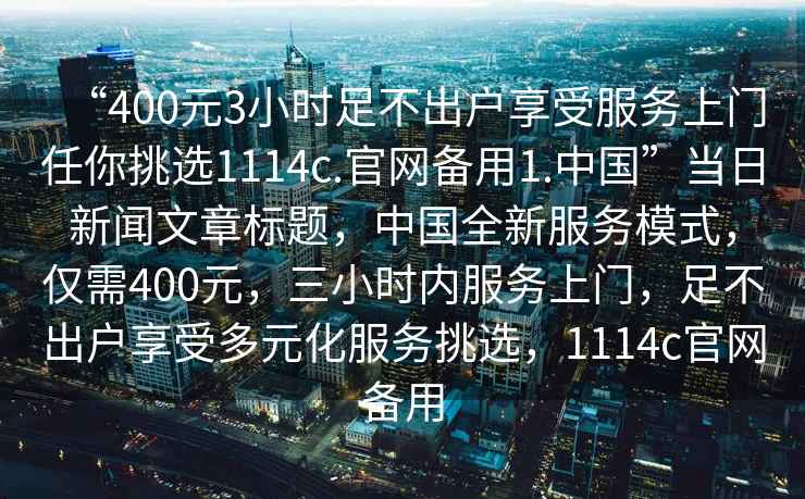 “400元3小時(shí)足不出戶(hù)享受服務(wù)上門(mén)任你挑選1114c.官網(wǎng)備用1.中國”當日新聞文章標題，中國全新服務(wù)模式，僅需400元，三小時(shí)內服務(wù)上門(mén)，足不出戶(hù)享受多元化服務(wù)挑選，1114c官網(wǎng)備用