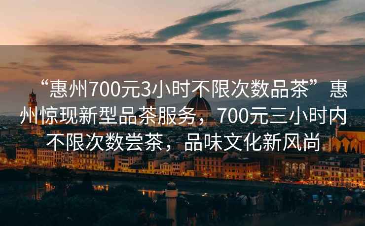 “惠州700元3小時(shí)不限次數品茶”惠州驚現新型品茶服務(wù)，700元三小時(shí)內不限次數嘗茶，品味文化新風(fēng)尚