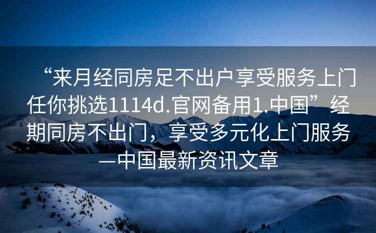 “來(lái)月經(jīng)同房足不出戶(hù)享受服務(wù)上門(mén)任你挑選1114d.官網(wǎng)備用1.中國”經(jīng)期同房不出門(mén)，享受多元化上門(mén)服務(wù)—中國最新資訊文章