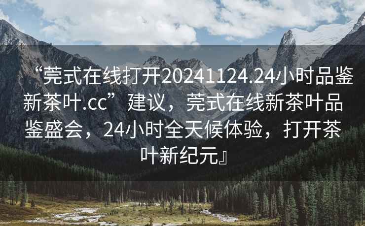“莞式在線(xiàn)打開(kāi)20241124.24小時(shí)品鑒新茶葉.cc”建議，莞式在線(xiàn)新茶葉品鑒盛會(huì )，24小時(shí)全天候體驗，打開(kāi)茶葉新紀元』