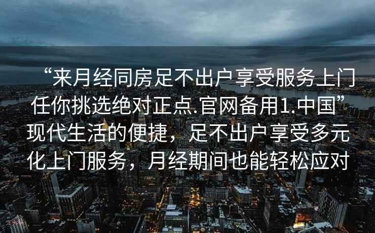 “來(lái)月經(jīng)同房足不出戶(hù)享受服務(wù)上門(mén)任你挑選絕對正點(diǎn).官網(wǎng)備用1.中國”現代生活的便捷，足不出戶(hù)享受多元化上門(mén)服務(wù)，月經(jīng)期間也能輕松應對
