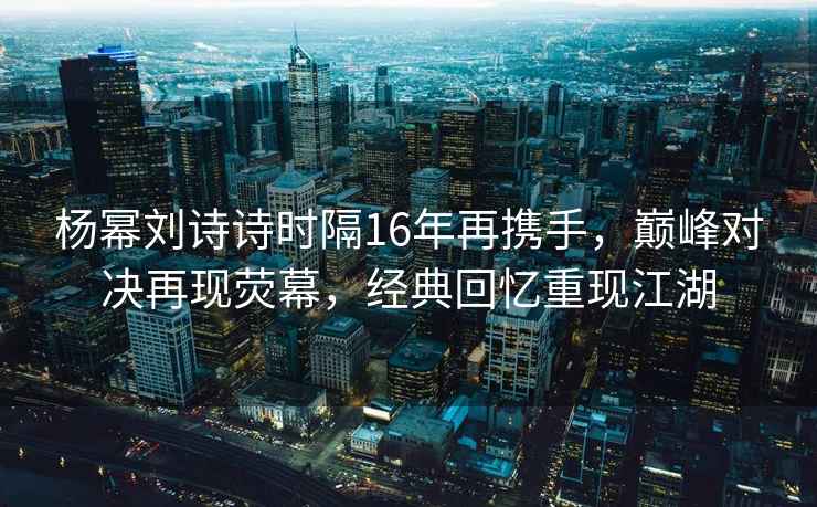 楊冪劉詩(shī)詩(shī)時(shí)隔16年再攜手，巔峰對決再現熒幕，經(jīng)典回憶重現江湖