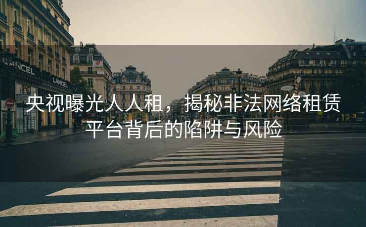 央視曝光人人租，揭秘非法網(wǎng)絡(luò )租賃平臺背后的陷阱與風(fēng)險