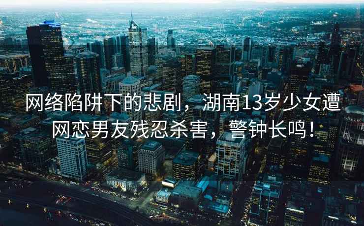 網(wǎng)絡(luò )陷阱下的悲劇，湖南13歲少女遭網(wǎng)戀男友殘忍殺害，警鐘長(cháng)鳴！