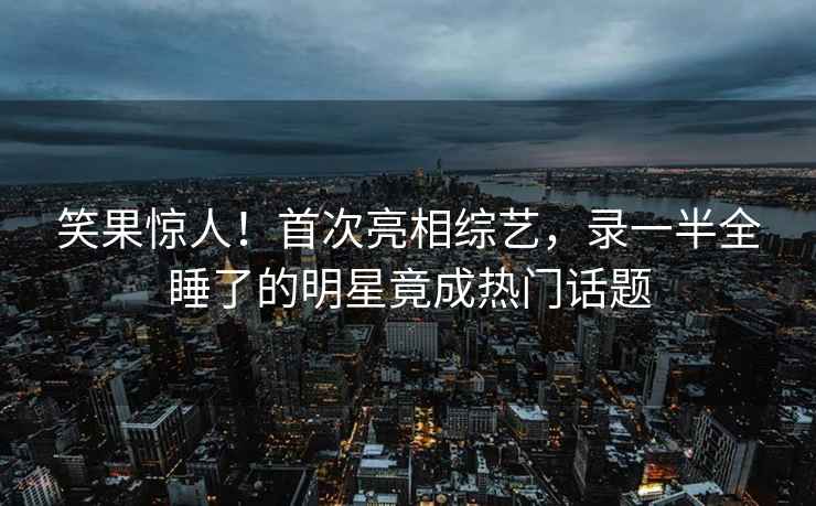 笑果驚人！首次亮相綜藝，錄一半全睡了的明星竟成熱門(mén)話(huà)題