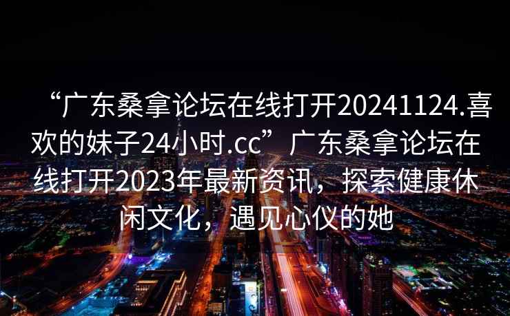 “廣東桑拿論壇在線(xiàn)打開(kāi)20241124.喜歡的妹子24小時(shí).cc”廣東桑拿論壇在線(xiàn)打開(kāi)2023年最新資訊，探索健康休閑文化，遇見(jiàn)心儀的她