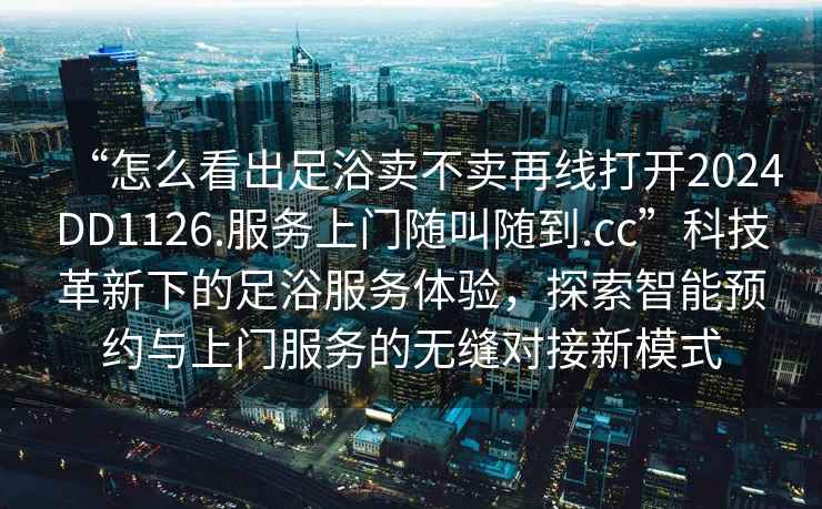 “怎么看出足浴賣(mài)不賣(mài)再線(xiàn)打開(kāi)2024DD1126.服務(wù)上門(mén)隨叫隨到.cc”科技革新下的足浴服務(wù)體驗，探索智能預約與上門(mén)服務(wù)的無(wú)縫對接新模式