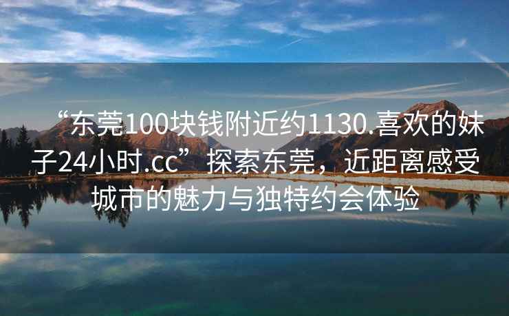 “東莞100塊錢(qián)附近約1130.喜歡的妹子24小時(shí).cc”探索東莞，近距離感受城市的魅力與獨特約會(huì )體驗