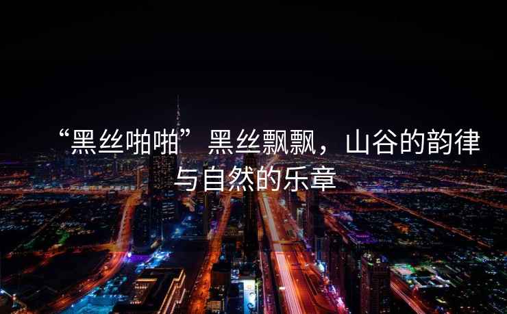 “黑絲啪啪”黑絲飄飄，山谷的韻律與自然的樂(lè )章