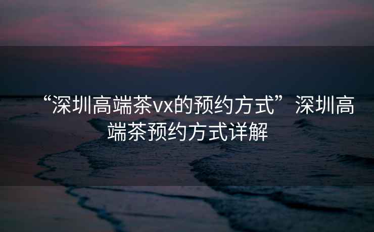 “深圳高端茶vx的預約方式”深圳高端茶預約方式詳解