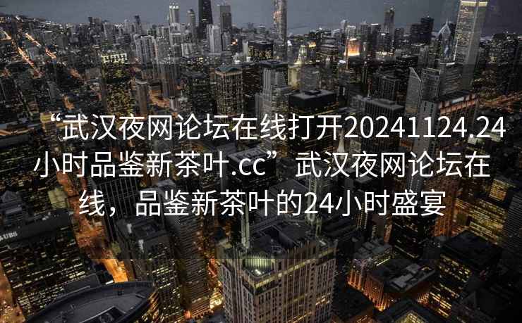 “武漢夜網(wǎng)論壇在線(xiàn)打開(kāi)20241124.24小時(shí)品鑒新茶葉.cc”武漢夜網(wǎng)論壇在線(xiàn)，品鑒新茶葉的24小時(shí)盛宴