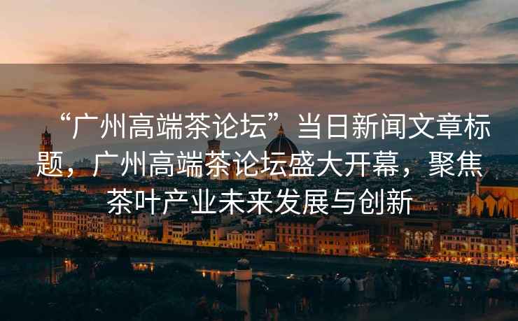 “廣州高端茶論壇”當日新聞文章標題，廣州高端茶論壇盛大開(kāi)幕，聚焦茶葉產(chǎn)業(yè)未來(lái)發(fā)展與創(chuàng  )新