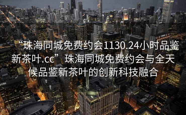 “珠海同城免費約會(huì )1130.24小時(shí)品鑒新茶葉.cc”珠海同城免費約會(huì )與全天候品鑒新茶葉的創(chuàng  )新科技融合