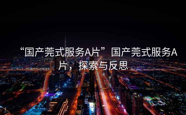 “國產(chǎn)莞式服務(wù)A片”國產(chǎn)莞式服務(wù)A片，探索與反思