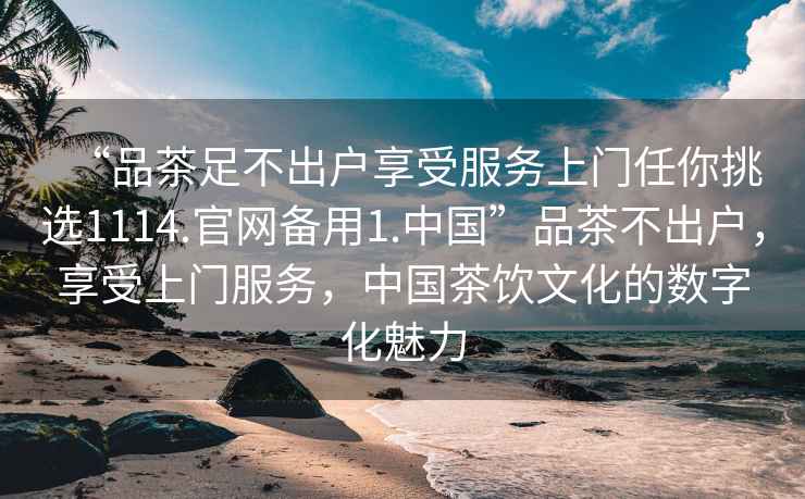“品茶足不出戶(hù)享受服務(wù)上門(mén)任你挑選1114.官網(wǎng)備用1.中國”品茶不出戶(hù)，享受上門(mén)服務(wù)，中國茶飲文化的數字化魅力