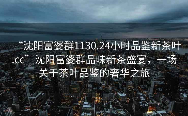 “沈陽(yáng)富婆群1130.24小時(shí)品鑒新茶葉.cc”沈陽(yáng)富婆群品味新茶盛宴，一場(chǎng)關(guān)于茶葉品鑒的奢華之旅