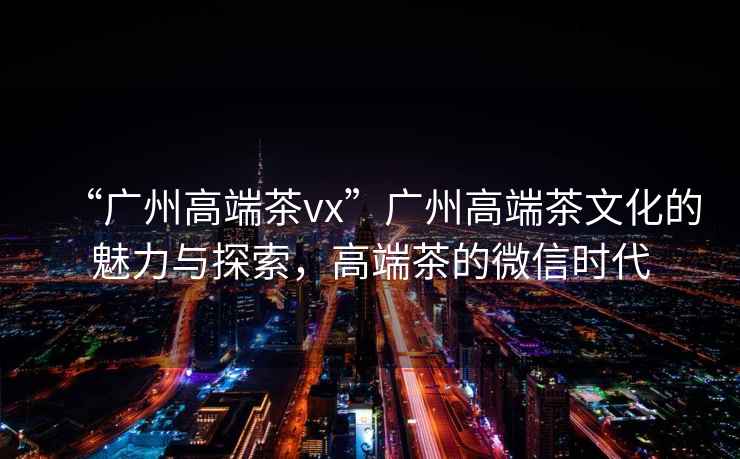 “廣州高端茶vx”廣州高端茶文化的魅力與探索，高端茶的微信時(shí)代
