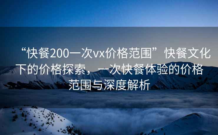 “快餐200一次vx價(jià)格范圍”快餐文化下的價(jià)格探索，一次快餐體驗的價(jià)格范圍與深度解析