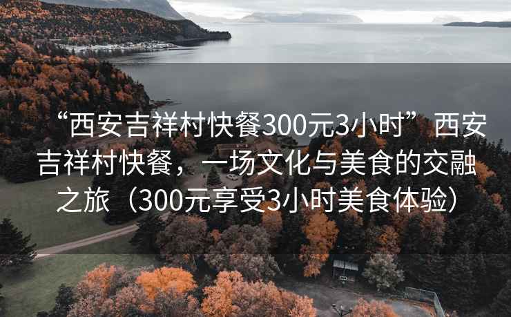 “西安吉祥村快餐300元3小時(shí)”西安吉祥村快餐，一場(chǎng)文化與美食的交融之旅（300元享受3小時(shí)美食體驗）
