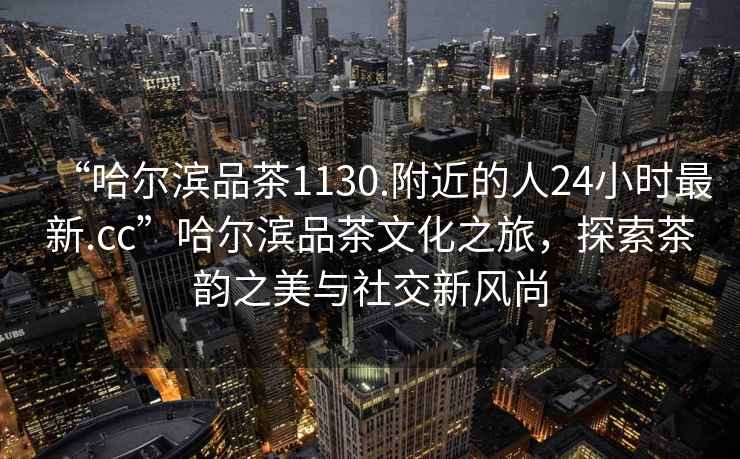 “哈爾濱品茶1130.附近的人24小時(shí)最新.cc”哈爾濱品茶文化之旅，探索茶韻之美與社交新風(fēng)尚