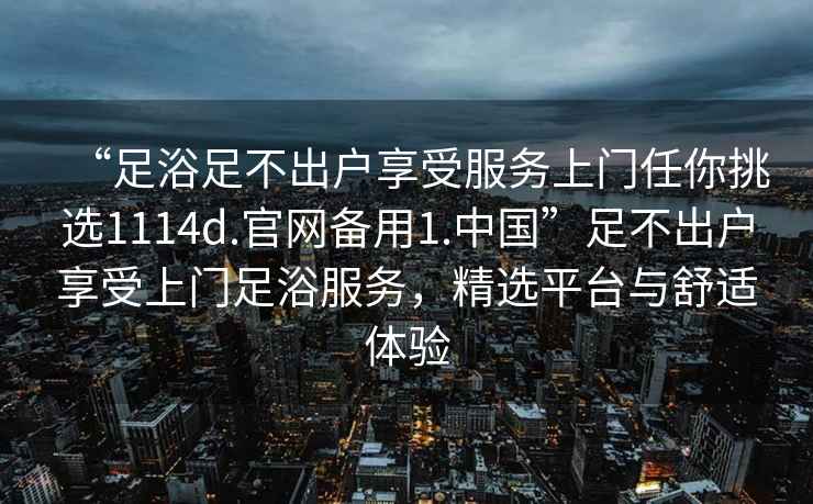 “足浴足不出戶(hù)享受服務(wù)上門(mén)任你挑選1114d.官網(wǎng)備用1.中國”足不出戶(hù)享受上門(mén)足浴服務(wù)，精選平臺與舒適體驗