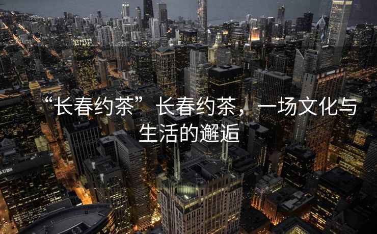 “長(cháng)春約茶”長(cháng)春約茶，一場(chǎng)文化與生活的邂逅