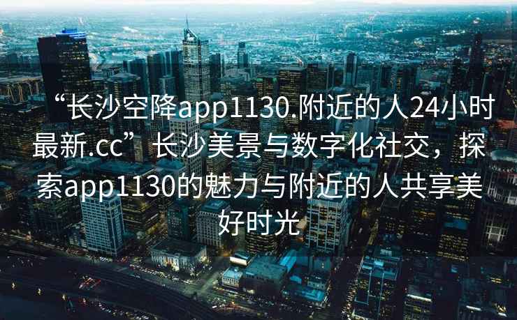 “長(cháng)沙空降app1130.附近的人24小時(shí)最新.cc”長(cháng)沙美景與數字化社交，探索app1130的魅力與附近的人共享美好時(shí)光