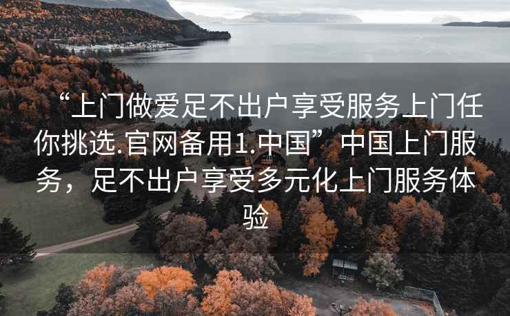 “上門(mén)做愛(ài)足不出戶(hù)享受服務(wù)上門(mén)任你挑選.官網(wǎng)備用1.中國”中國上門(mén)服務(wù)，足不出戶(hù)享受多元化上門(mén)服務(wù)體驗