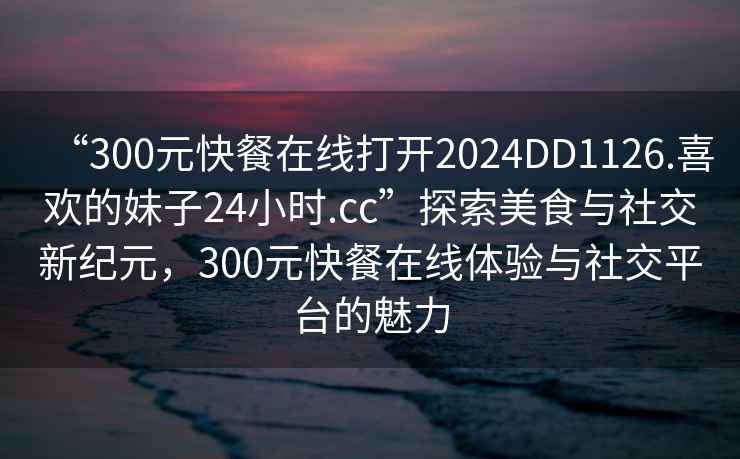 “300元快餐在線(xiàn)打開(kāi)2024DD1126.喜歡的妹子24小時(shí).cc”探索美食與社交新紀元，300元快餐在線(xiàn)體驗與社交平臺的魅力