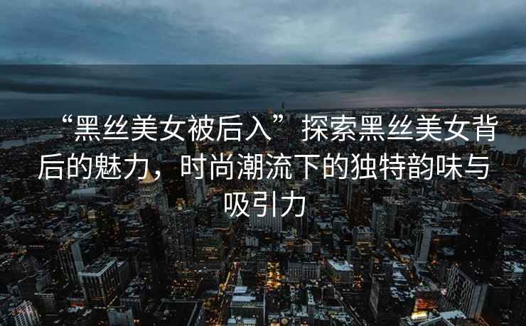“黑絲美女被后入”探索黑絲美女背后的魅力，時(shí)尚潮流下的獨特韻味與吸引力
