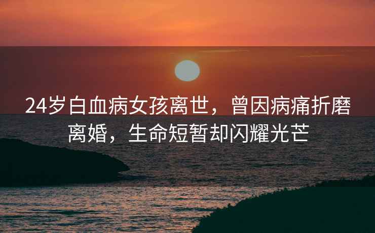 24歲白血病女孩離世，曾因病痛折磨離婚，生命短暫卻閃耀光芒