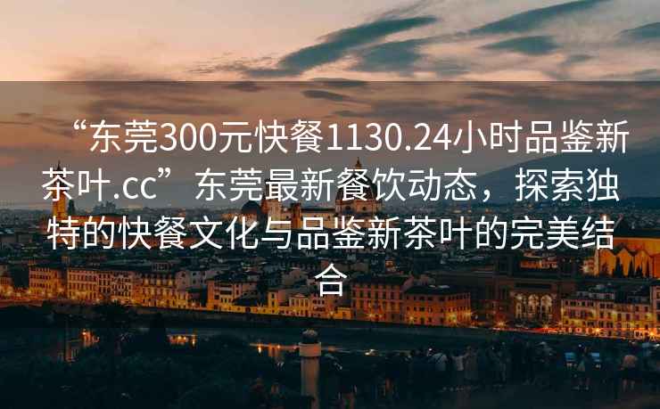 “東莞300元快餐1130.24小時(shí)品鑒新茶葉.cc”東莞最新餐飲動(dòng)態(tài)，探索獨特的快餐文化與品鑒新茶葉的完美結合