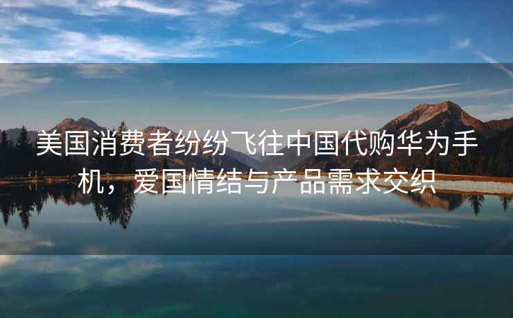 美國消費者紛紛飛往中國代購華為手機，愛(ài)國情結與產(chǎn)品需求交織