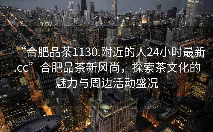 “合肥品茶1130.附近的人24小時(shí)最新.cc”合肥品茶新風(fēng)尚，探索茶文化的魅力與周邊活動(dòng)盛況