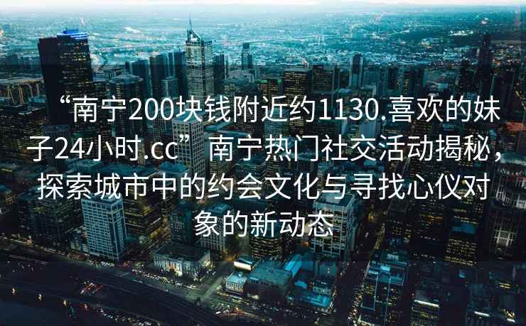 “南寧200塊錢(qián)附近約1130.喜歡的妹子24小時(shí).cc”南寧熱門(mén)社交活動(dòng)揭秘，探索城市中的約會(huì )文化與尋找心儀對象的新動(dòng)態(tài)