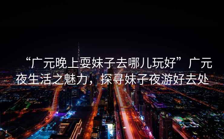 “廣元晚上耍妹子去哪兒玩好”廣元夜生活之魅力，探尋妹子夜游好去處