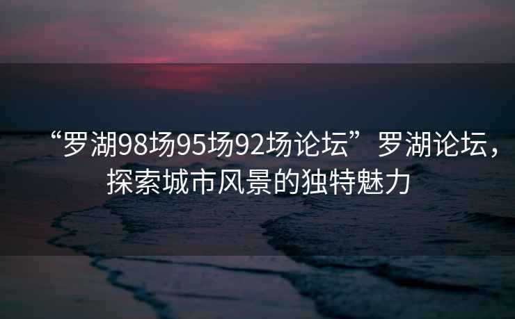 “羅湖98場(chǎng)95場(chǎng)92場(chǎng)論壇”羅湖論壇，探索城市風(fēng)景的獨特魅力