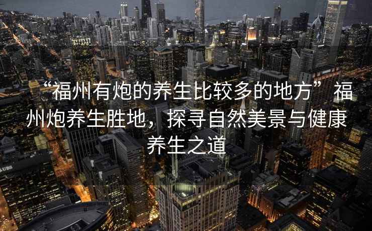 “福州有炮的養生比較多的地方”福州炮養生勝地，探尋自然美景與健康養生之道