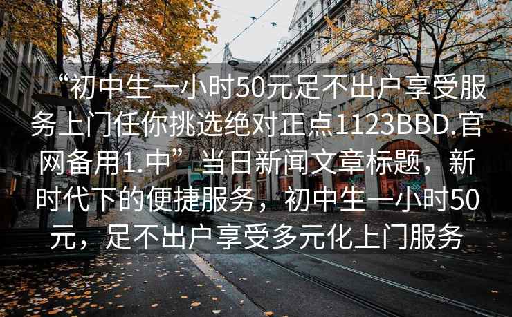 “初中生一小時(shí)50元足不出戶(hù)享受服務(wù)上門(mén)任你挑選絕對正點(diǎn)1123BBD.官網(wǎng)備用1.中”當日新聞文章標題，新時(shí)代下的便捷服務(wù)，初中生一小時(shí)50元，足不出戶(hù)享受多元化上門(mén)服務(wù)
