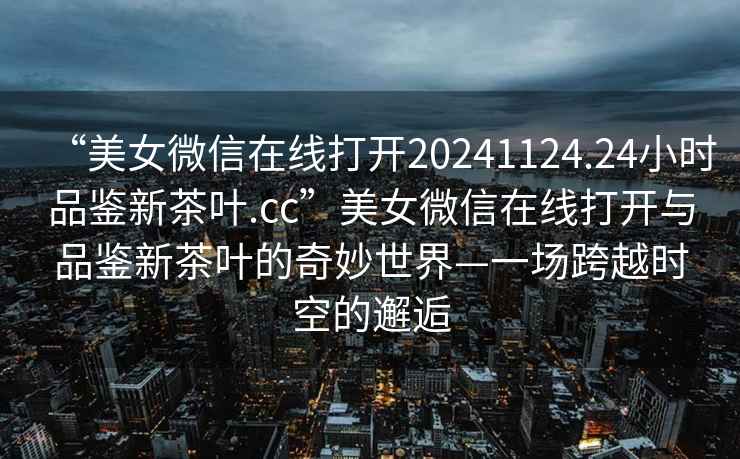 “美女微信在線(xiàn)打開(kāi)20241124.24小時(shí)品鑒新茶葉.cc”美女微信在線(xiàn)打開(kāi)與品鑒新茶葉的奇妙世界—一場(chǎng)跨越時(shí)空的邂逅